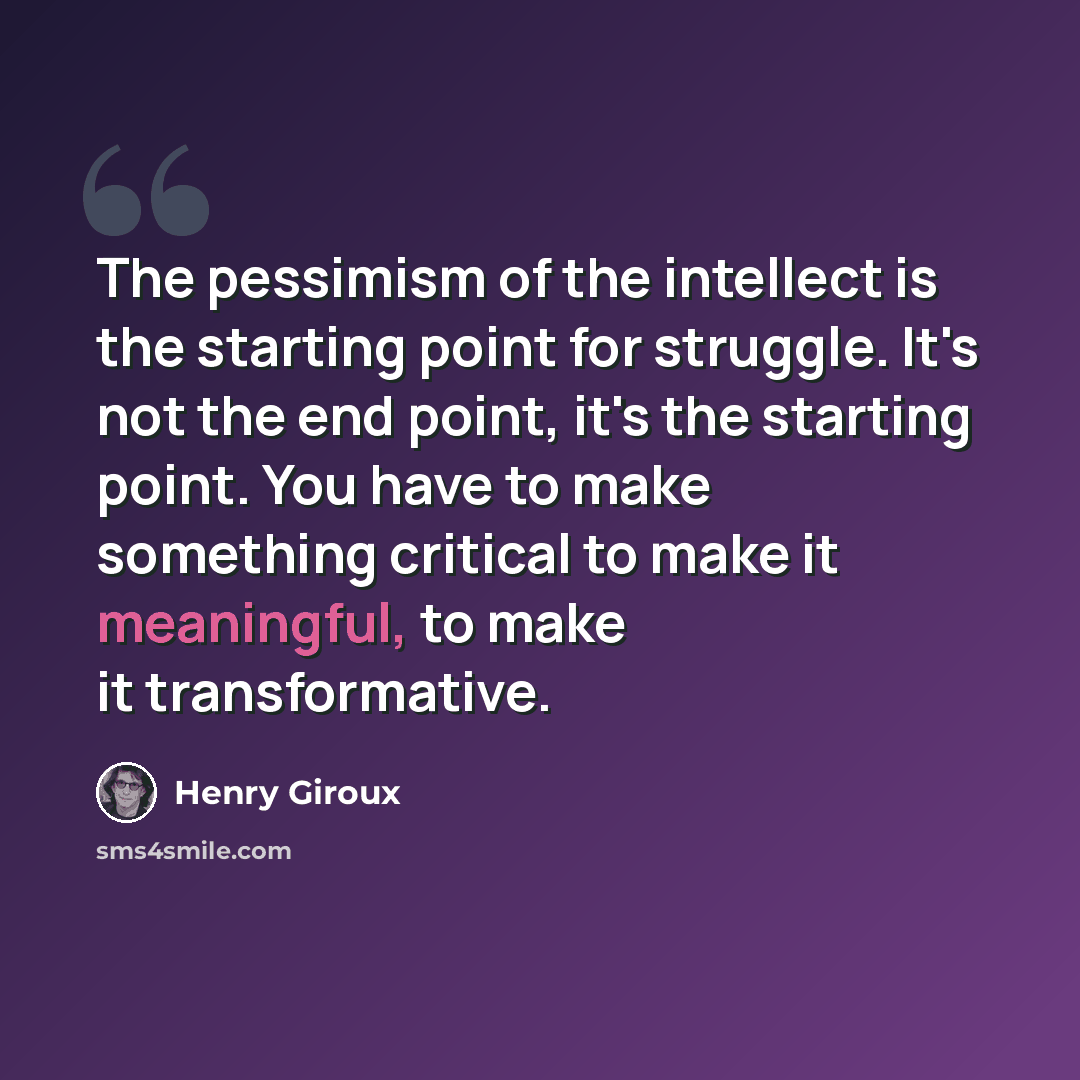 “The pessimism of the intellect is the starting point for struggle. It's not the end point, it's the starting point. You have to make something critical to make it meaningful, to make it transformative.” quote by Henry Giroux