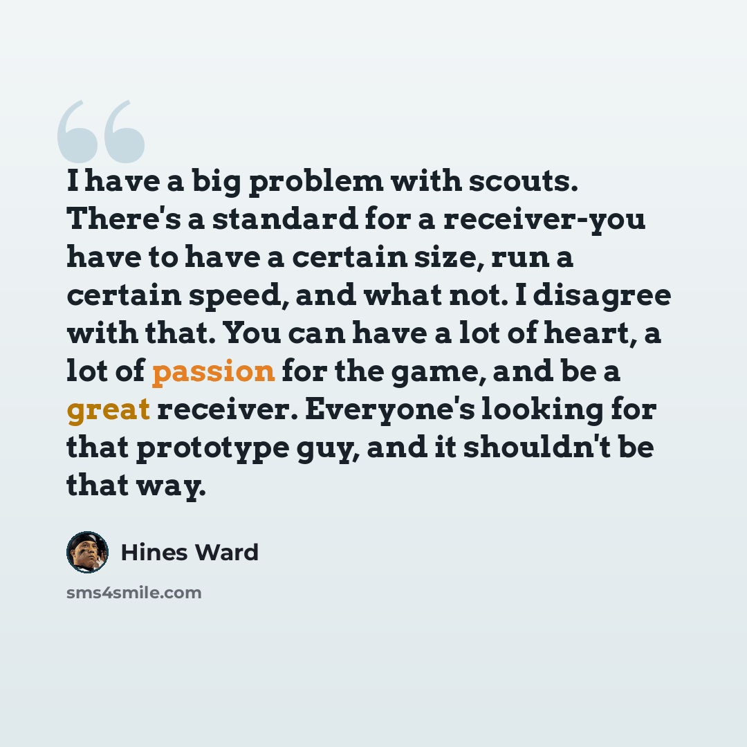 “I have a big problem with scouts. There's a standard for a receiver-you have to have a certain size, run a certain speed, and what not. I disagree with that. You can have a lot of heart, a lot of passion for the game, and be a great receiver. Everyone's looking for that prototype guy, and it…” quote by Hines Ward