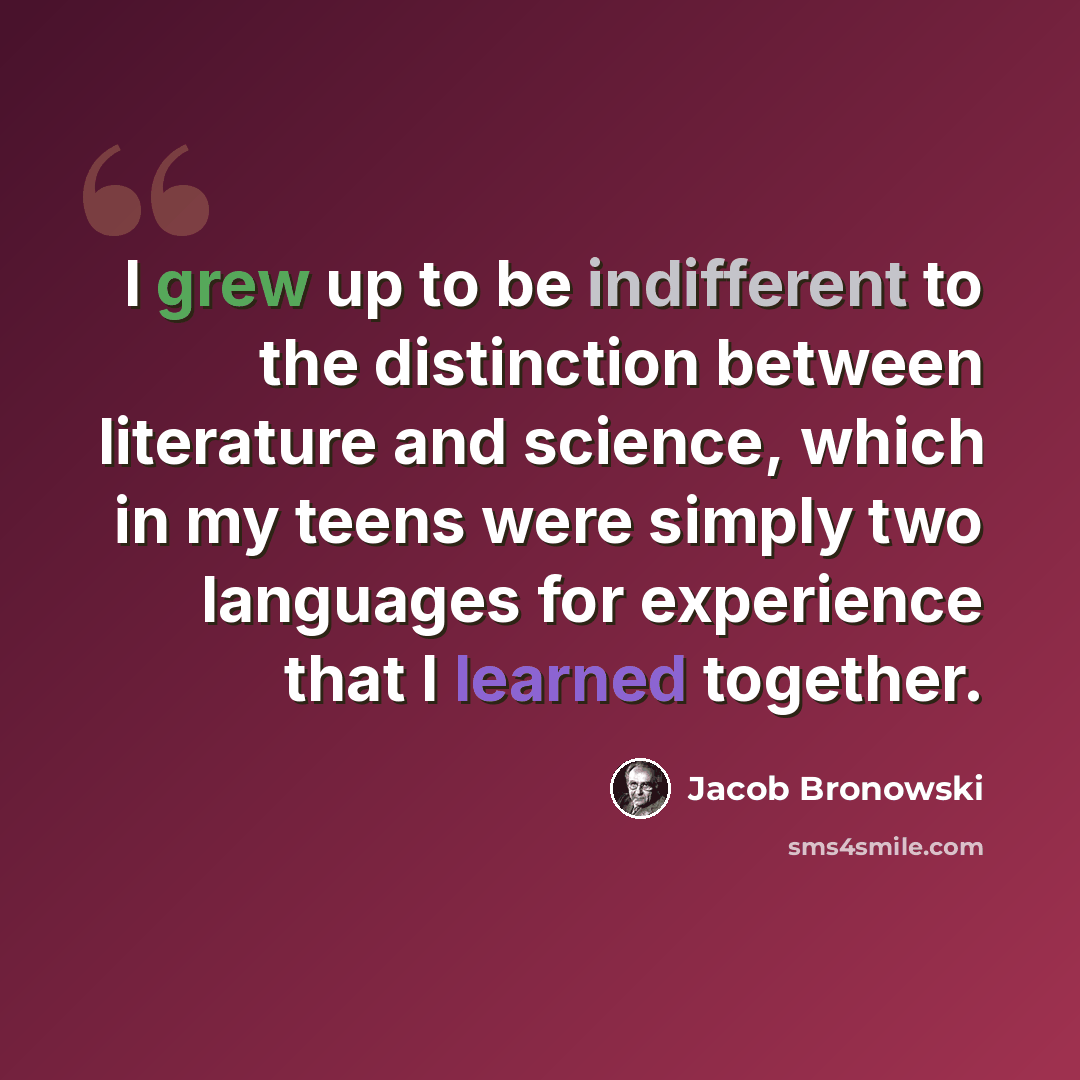 “I grew up to be indifferent to the distinction between literature and science, which in my teens were simply two languages for experience that I learned together.” quote by Jacob Bronowski