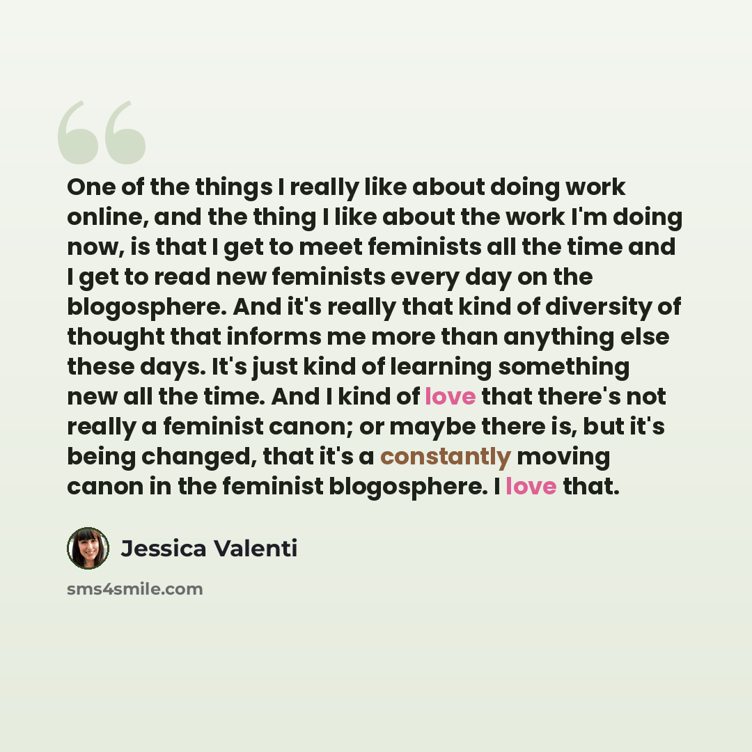 “One of the things I really like about doing work online, and the thing I like about the work I'm doing now, is that I get to meet feminists all the time and I get to read new feminists every day on the blogosphere. And it's really that kind of diversity of thought that informs me more than…” quote by Jessica Valenti