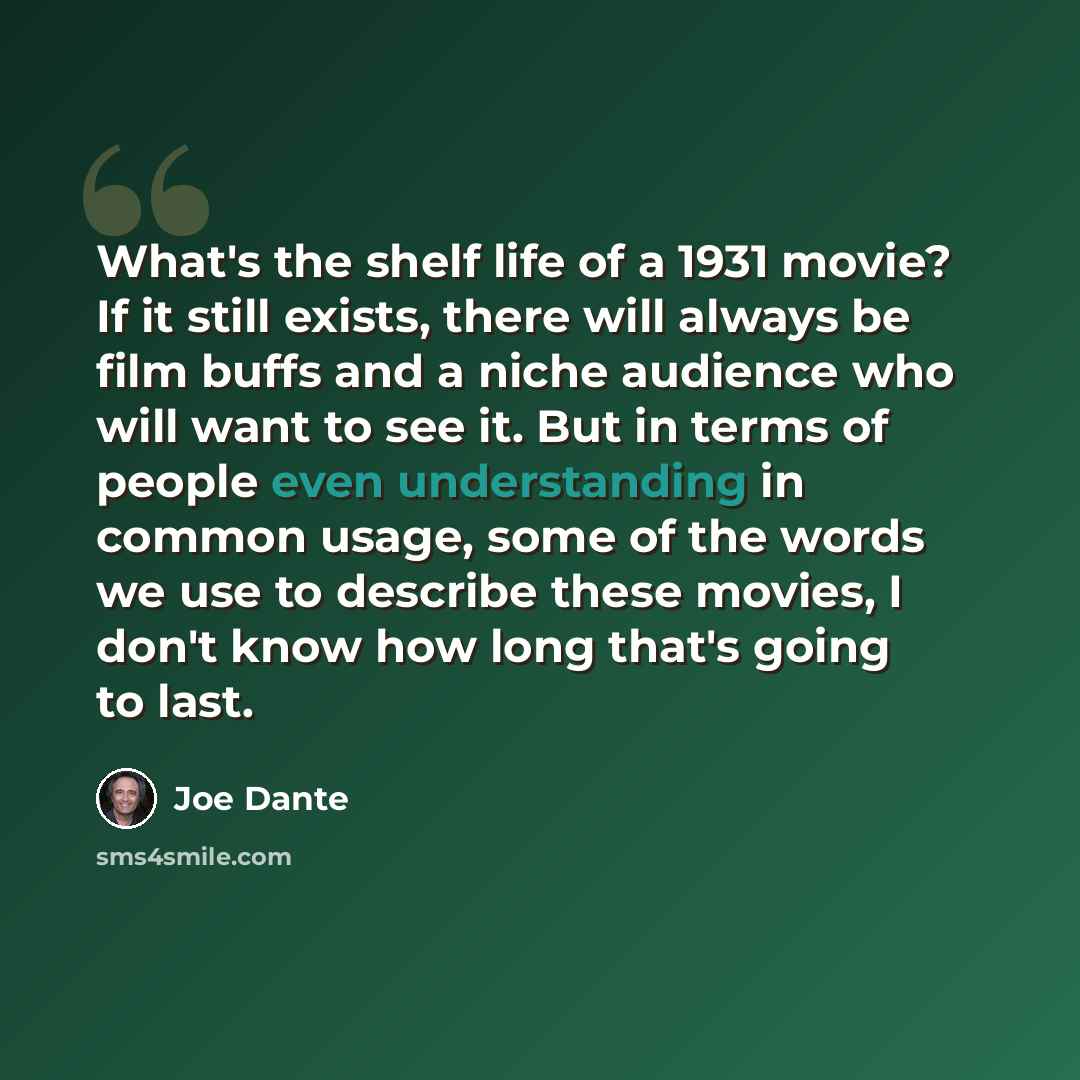 “What's the shelf life of a 1931 movie? If it still exists, there will always be film buffs and a niche audience who will want to see it. But in terms of people even understanding in common usage, some of the words we use to describe these movies, I don't know how long that's going to last.” quote by Joe Dante