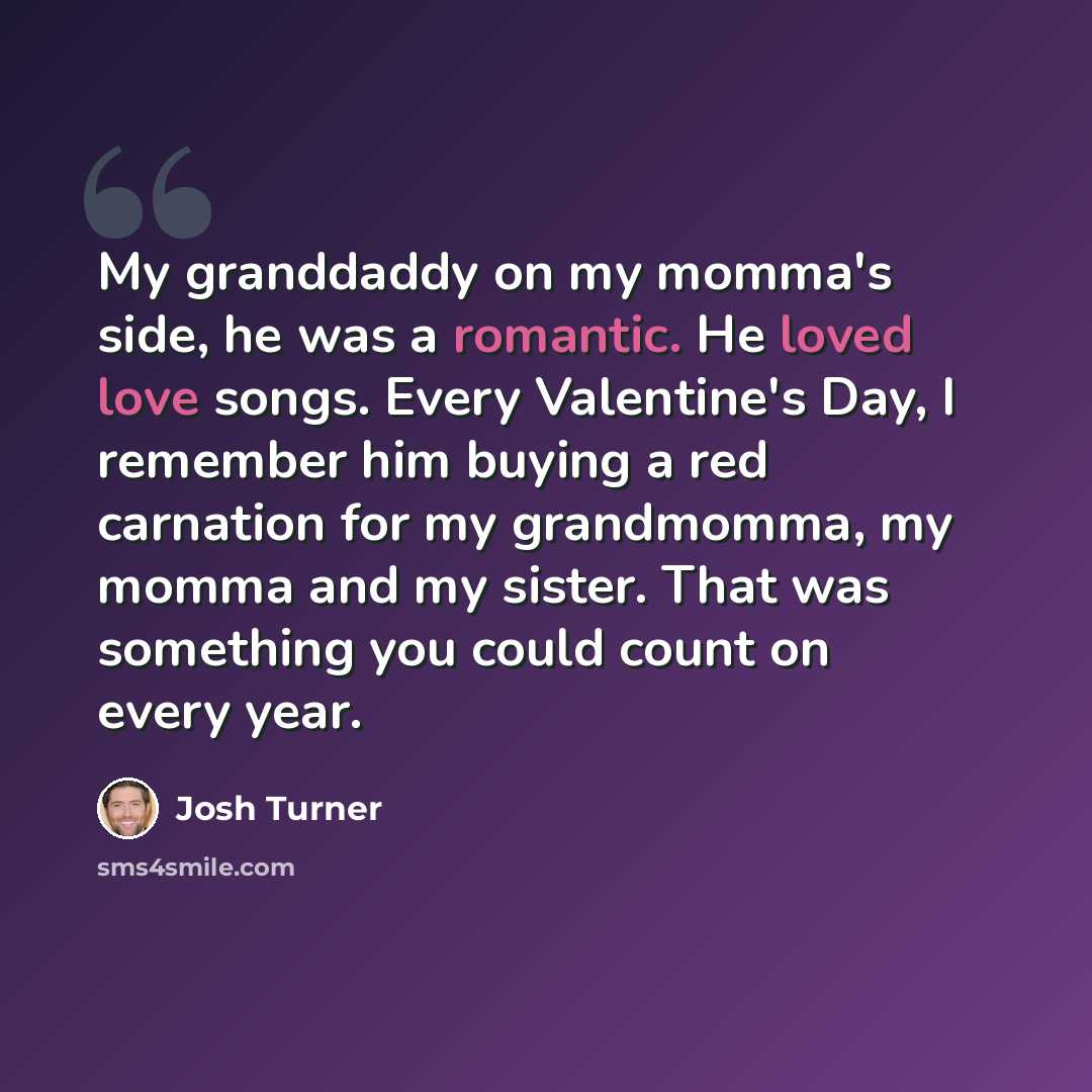 “My granddaddy on my momma's side, he was a romantic. He loved love songs. Every Valentine's Day, I remember him buying a red carnation for my grandmomma, my momma and my sister. That was something you could count on every year.” quote by Josh Turner
