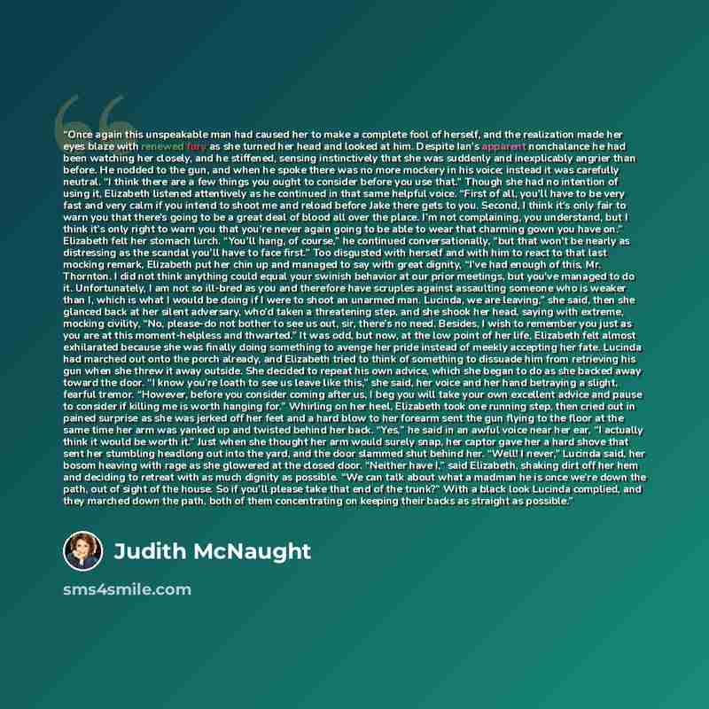 “Once again this unspeakable man had caused her to make a complete fool of herself, and the realization made her eyes blaze with renewed fury as she turned her head and looked at him. Despite Ian’s apparent nonchalance he had been watching her closely, and he stiffened, sensing instinctively that…” quote by Judith McNaught