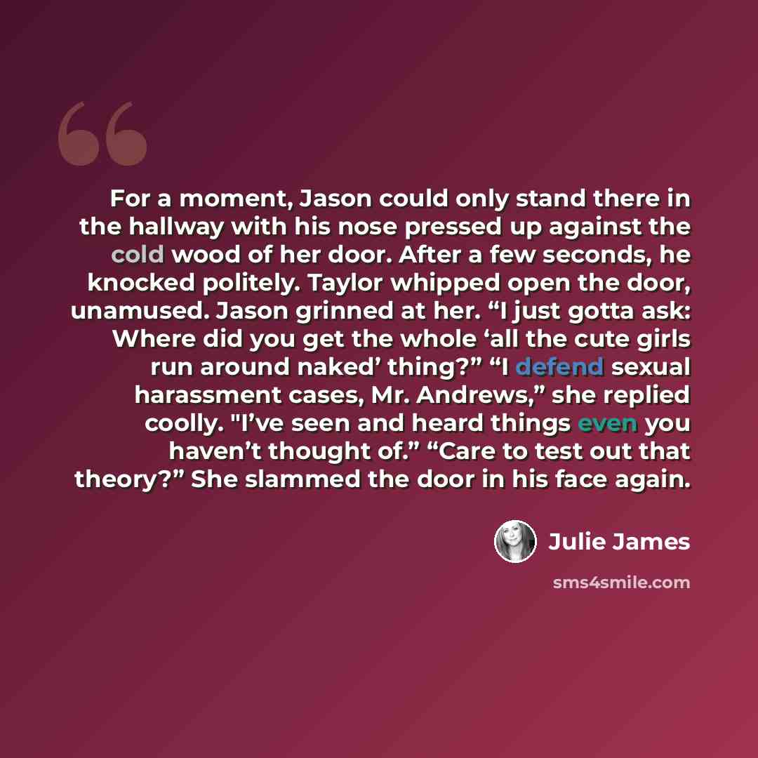 “For a moment, Jason could only stand there in the hallway with his nose pressed up against the cold wood of her door. After a few seconds, he knocked politely. Taylor whipped open the door, unamused. Jason grinned at her. “I just gotta ask: Where did you get the whole ‘all the cute girls run…” quote by Julie James