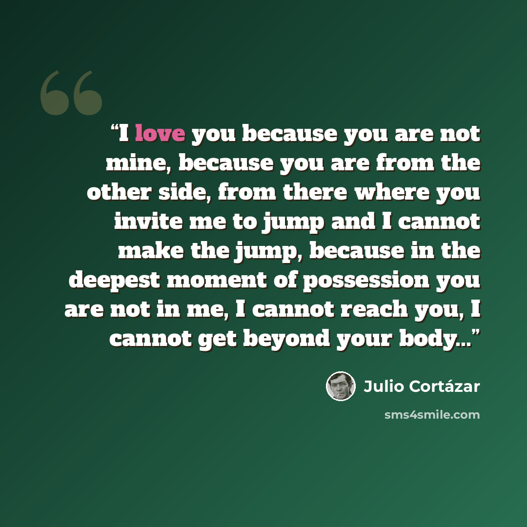 “I love you because you are not mine, because you are from the other side, from there where you invite me to jump and I cannot make the jump, because in the deepest moment of possession you are not in me, I cannot reach you, I cannot get beyond your body...” quote by Julio Cortázar