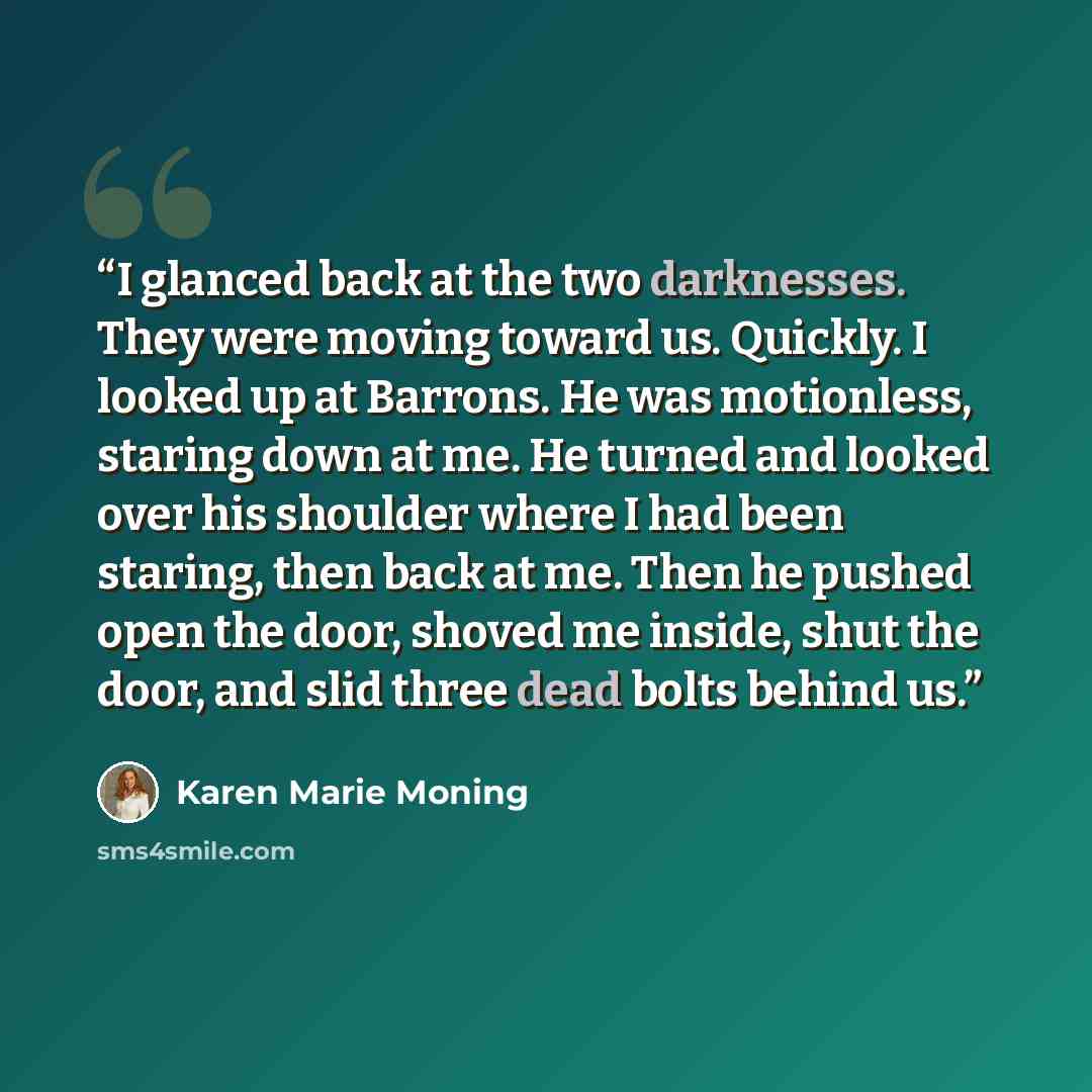 “I glanced back at the two darknesses. They were moving toward us. Quickly. I looked up at Barrons. He was motionless, staring down at me. He turned and looked over his shoulder where I had been staring, then back at me. Then he pushed open the door, shoved me inside, shut the door, and slid three…” quote by Karen Marie Moning