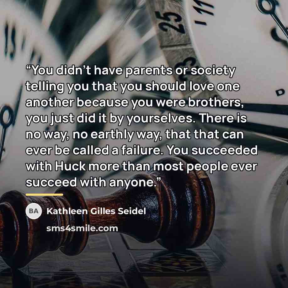 “You didn't have parents or society telling you that you should love one another because you were brothers, you just did it by yourselves. There is no way, no earthly way, that that can ever be called a failure. You succeeded with Huck more than most people ever succeed with anyone.” quote by Kathleen Gilles Seidel
