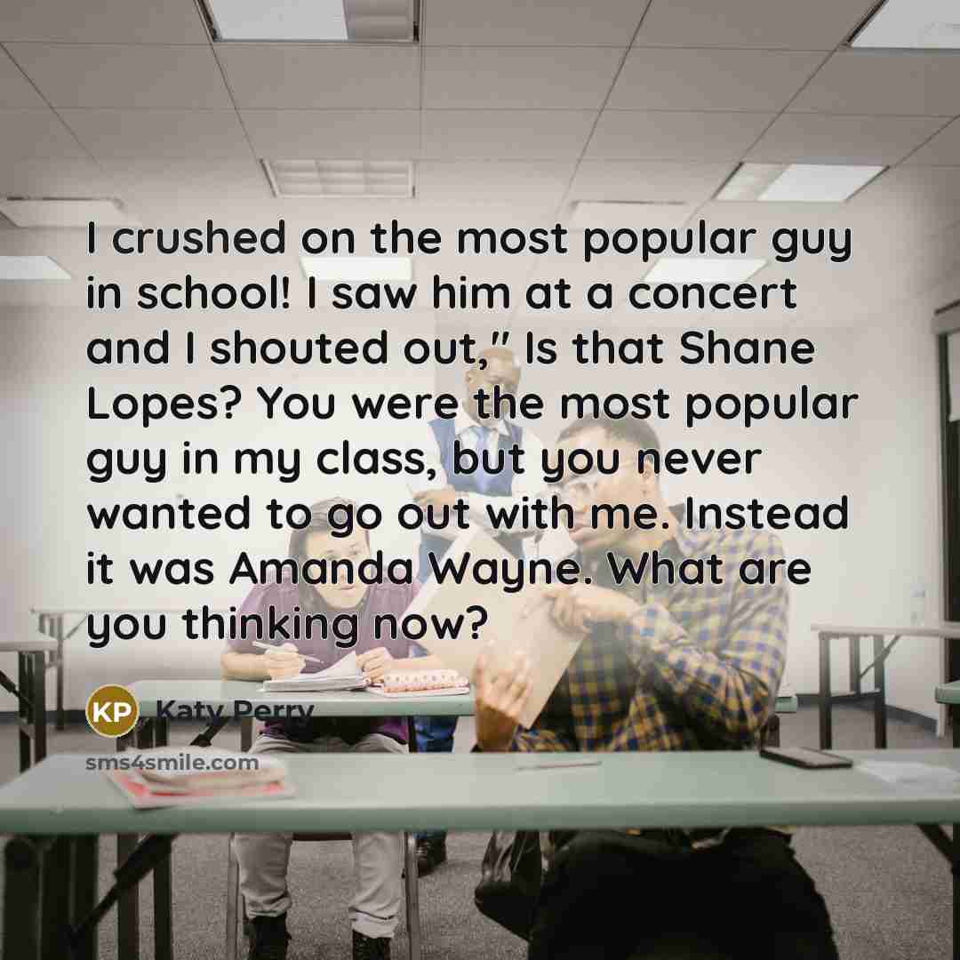 “I crushed on the most popular guy in school! I saw him at a concert and I shouted out," Is that Shane Lopes? You were the most popular guy in my class, but you never wanted to go out with me. Instead it was Amanda Wayne. What are you thinking now?” quote by Katy Perry
