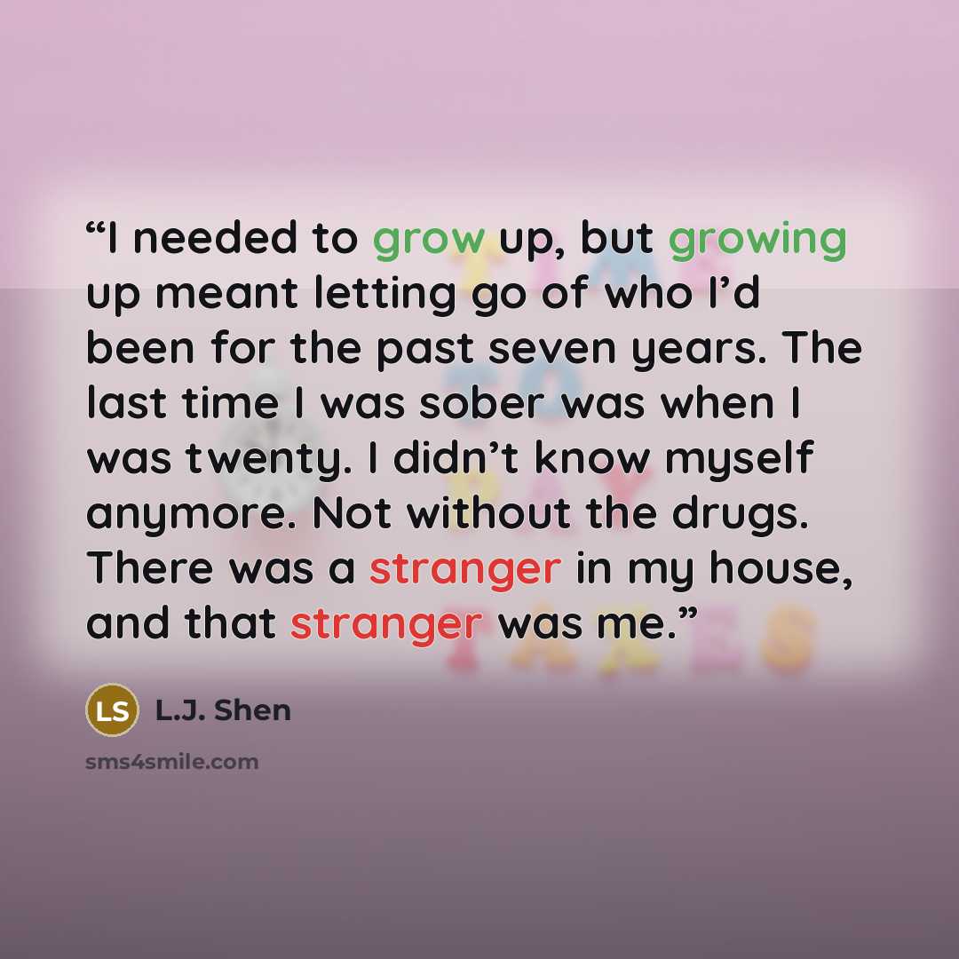 “I needed to grow up, but growing up meant letting go of who I’d been for the past seven years. The last time I was sober was when I was twenty. I didn’t know myself anymore. Not without the drugs. There was a stranger in my house, and that stranger was me.” quote by L.J. Shen