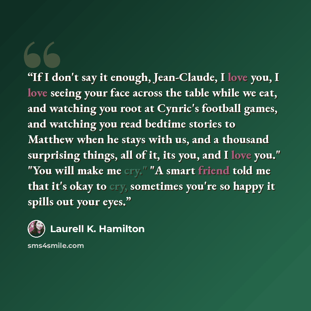 “If I don't say it enough, Jean-Claude, I love you, I love seeing your face across the table while we eat, and watching you root at Cynric's football games, and watching you read bedtime stories to Matthew when he stays with us, and a thousand surprising things, all of it, its you, and I love you."…” quote by Laurell K. Hamilton