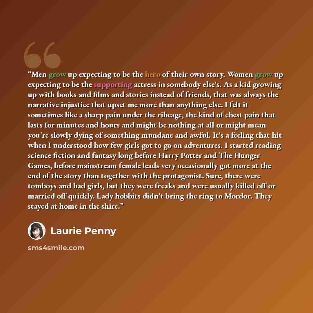 “Men grow up expecting to be the hero of their own story. Women grow up expecting to be the supporting actress in somebody else's. As a kid growing up with books and films and stories instead of friends, that was always the narrative injustice that upset me more than anything else. I felt it…” quote by Laurie Penny