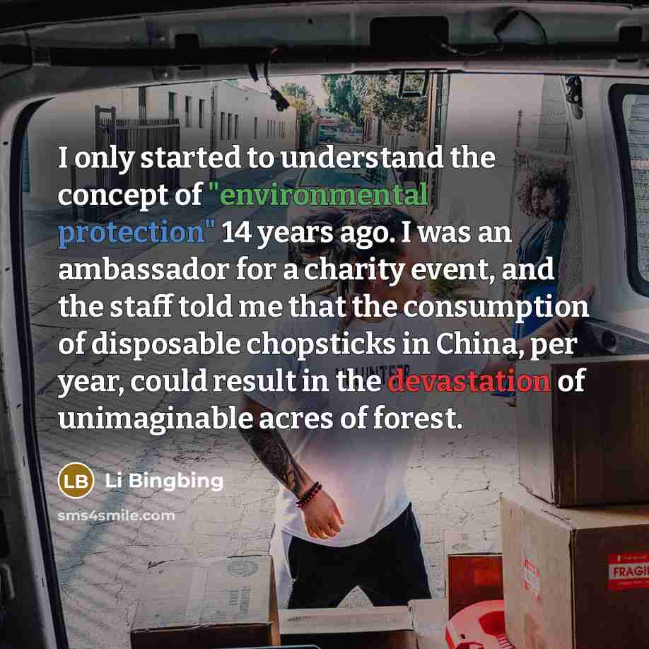 “I only started to understand the concept of "environmental protection" 14 years ago. I was an ambassador for a charity event, and the staff told me that the consumption of disposable chopsticks in China, per year, could result in the devastation of unimaginable acres of forest.” quote by Li Bingbing