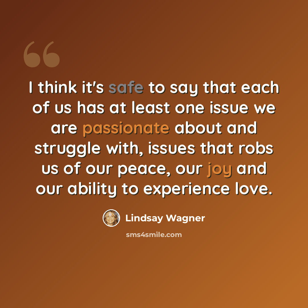 “I think it's safe to say that each of us has at least one issue we are passionate about and struggle with, issues that robs us of our peace, our joy and our ability to experience love.” quote by Lindsay Wagner