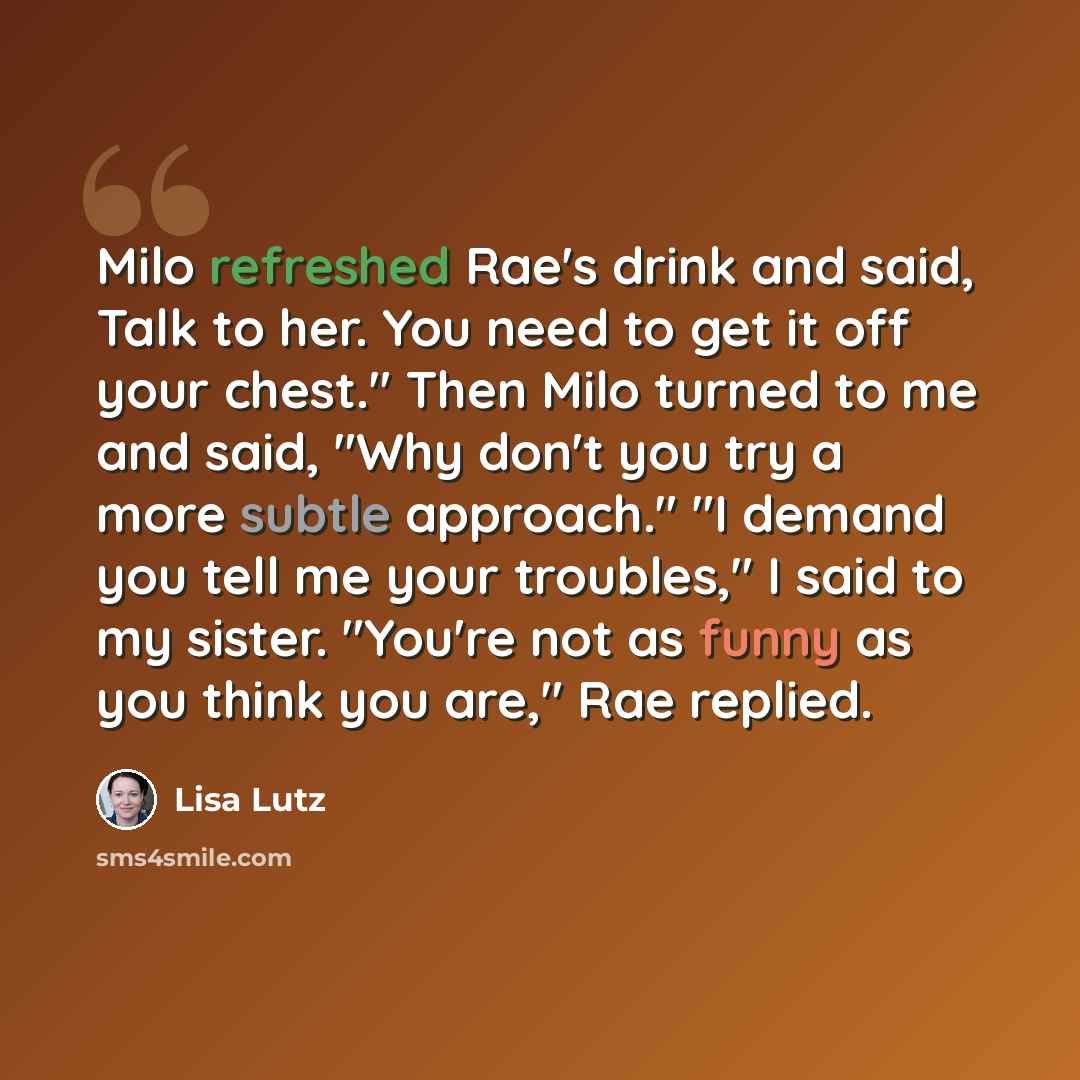 “Milo refreshed Rae's drink and said, Talk to her. You need to get it off your chest." Then Milo turned to me and said, "Why don't you try a more subtle approach." "I demand you tell me your troubles," I said to my sister. "You're not as funny as you think you are," Rae replied.” quote by Lisa Lutz