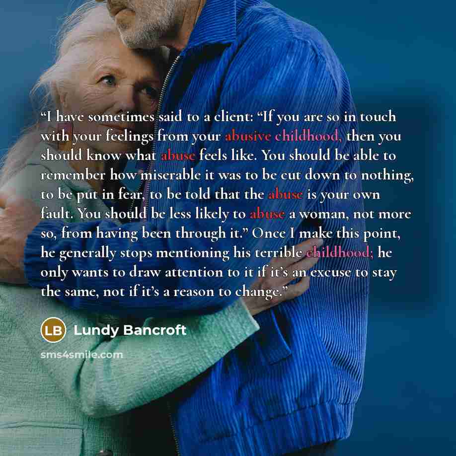 “I have sometimes said to a client: “If you are so in touch with your feelings from your abusive childhood, then you should know what abuse feels like. You should be able to remember how miserable it was to be cut down to nothing, to be put in fear, to be told that the abuse is your own fault. You…” quote by Lundy Bancroft