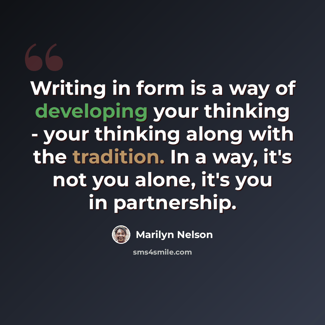 “Writing in form is a way of developing your thinking - your thinking along with the tradition. In a way, it's not you alone, it's you in partnership.” quote by Marilyn Nelson