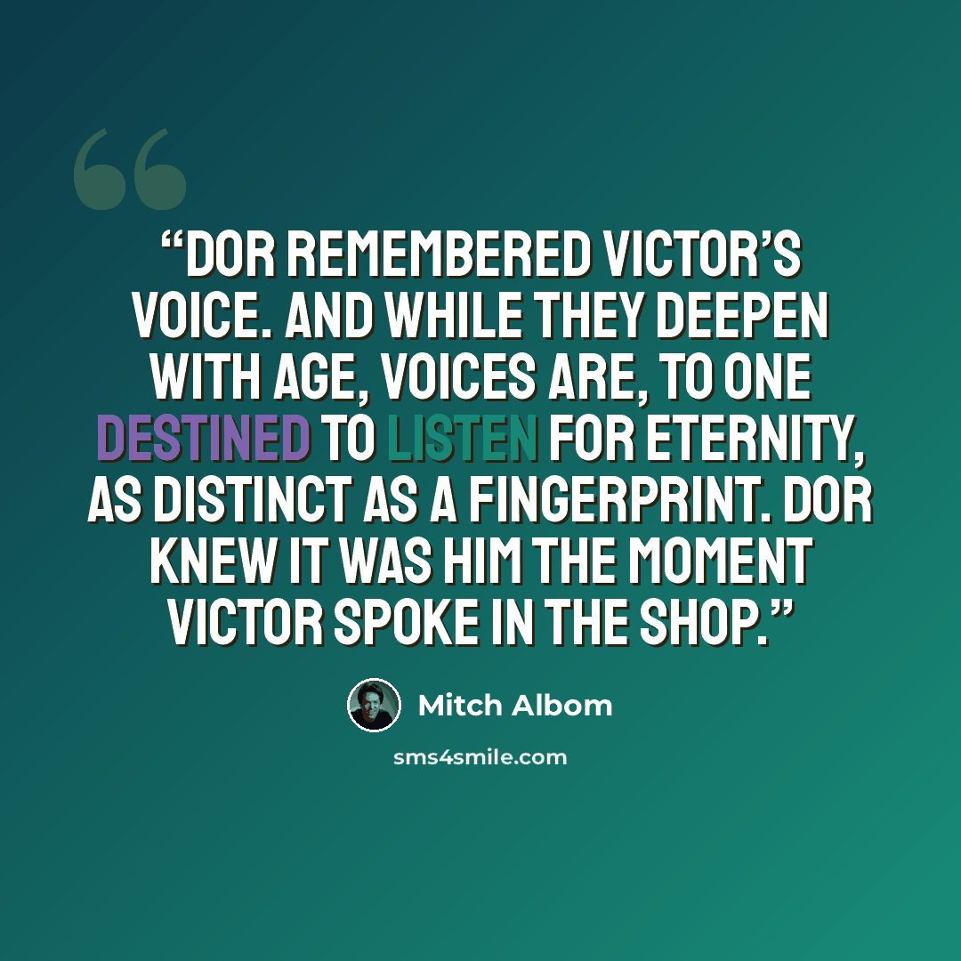 “Dor remembered Victor’s voice. And while they deepen with age, voices are, to one destined to listen for eternity, as distinct as a fingerprint. Dor knew it was him the moment Victor spoke in the shop.” quote by Mitch Albom