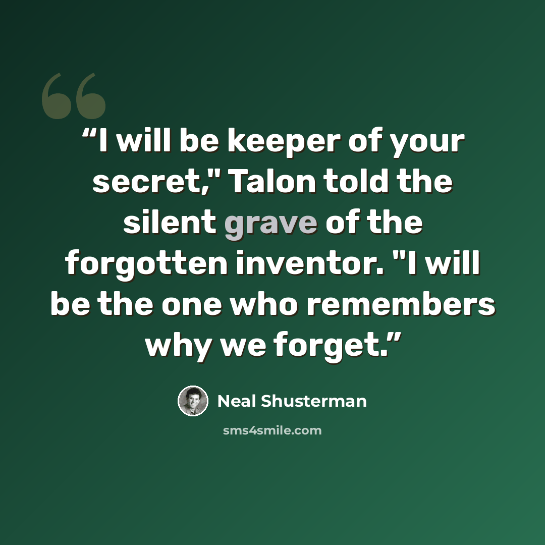 “I will be keeper of your secret," Talon told the silent grave of the forgotten inventor. "I will be the one who remembers why we forget.” quote by Neal Shusterman