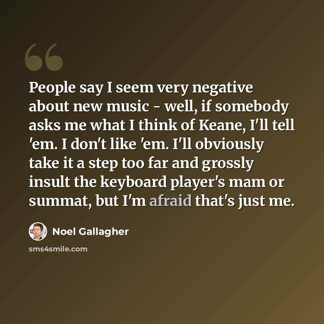 “People say I seem very negative about new music - well, if somebody asks me what I think of Keane, I'll tell 'em. I don't like 'em. I'll obviously take it a step too far and grossly insult the keyboard player's mam or summat, but I'm afraid that's just me.” quote by Noel Gallagher