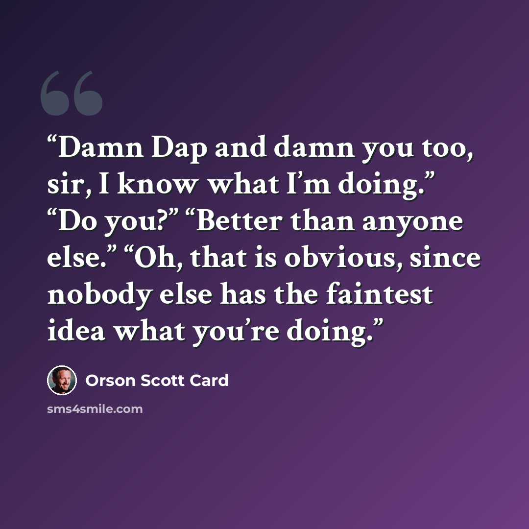 “Damn Dap and damn you too, sir, I know what I’m doing.” “Do you?” “Better than anyone else.” “Oh, that is obvious, since nobody else has the faintest idea what you’re doing.” quote by Orson Scott Card