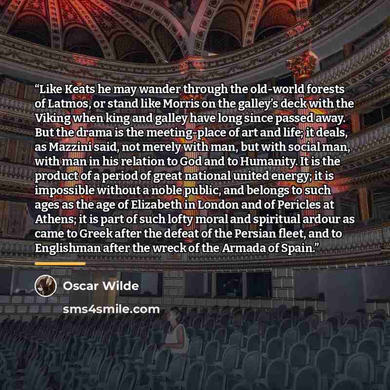“Like Keats he may wander through the old-world forests of Latmos, or stand like Morris on the galley’s deck with the Viking when king and galley have long since passed away. But the drama is the meeting-place of art and life; it deals, as Mazzini said, not merely with man, but with social man…” quote by Oscar Wilde