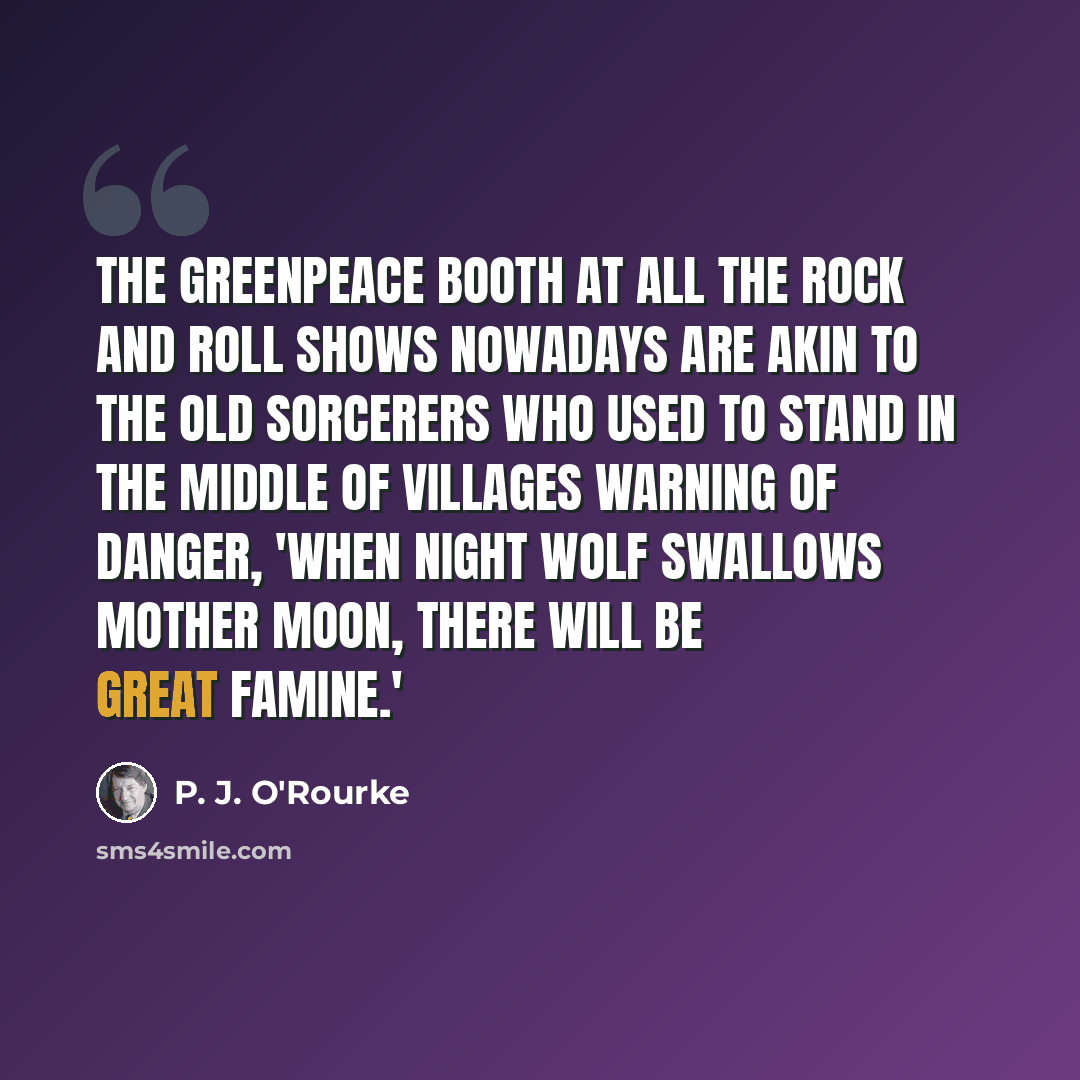 “The Greenpeace booth at all the rock and roll shows nowadays are akin to the old sorcerers who used to stand in the middle of villages warning of danger, 'When night wolf swallows mother moon, there will be great famine.'” quote by P. J. O'Rourke