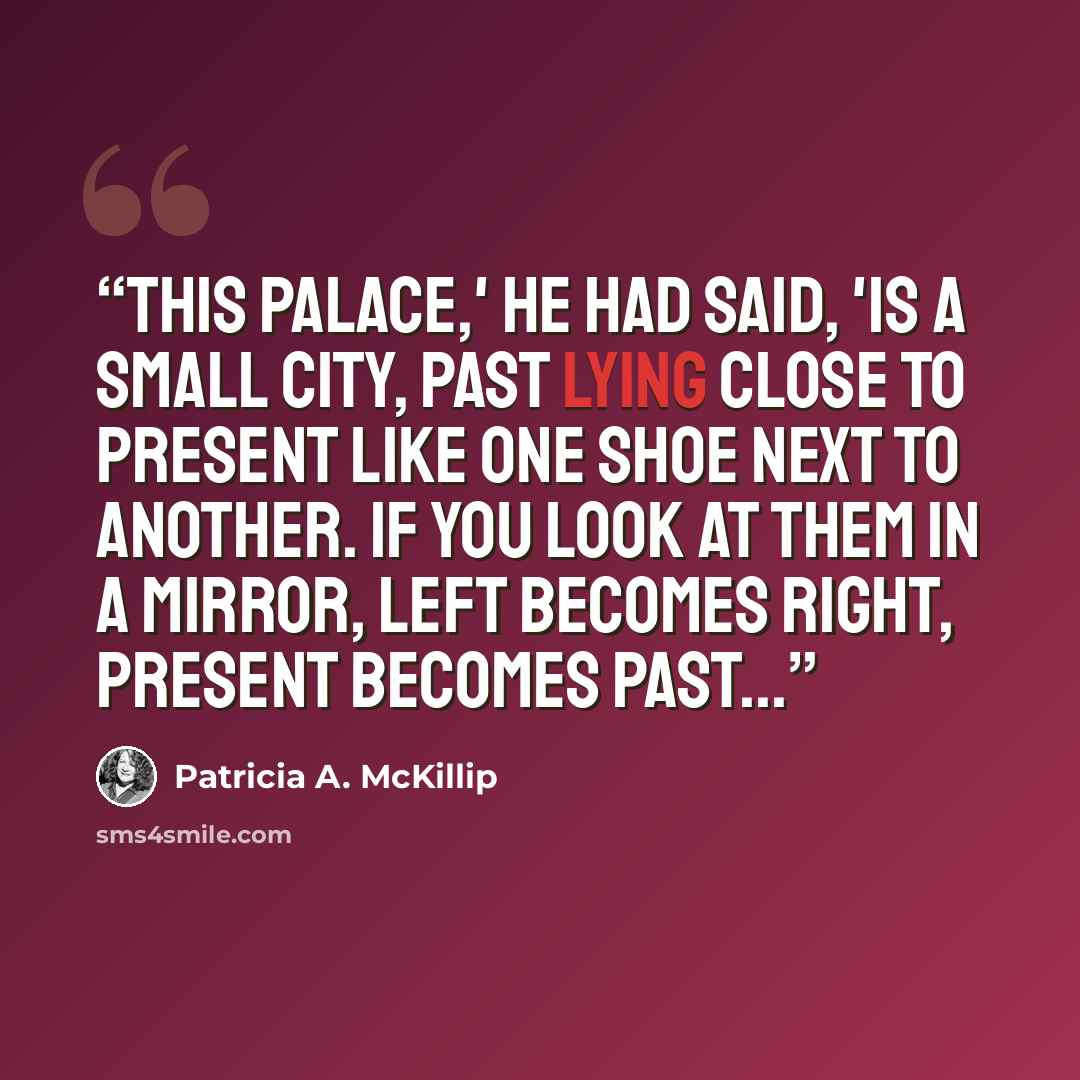 “This palace,' he had said, 'is a small city, past lying close to present like one shoe next to another. If you look at them in a mirror, left becomes right, present becomes past...” quote by Patricia A. McKillip