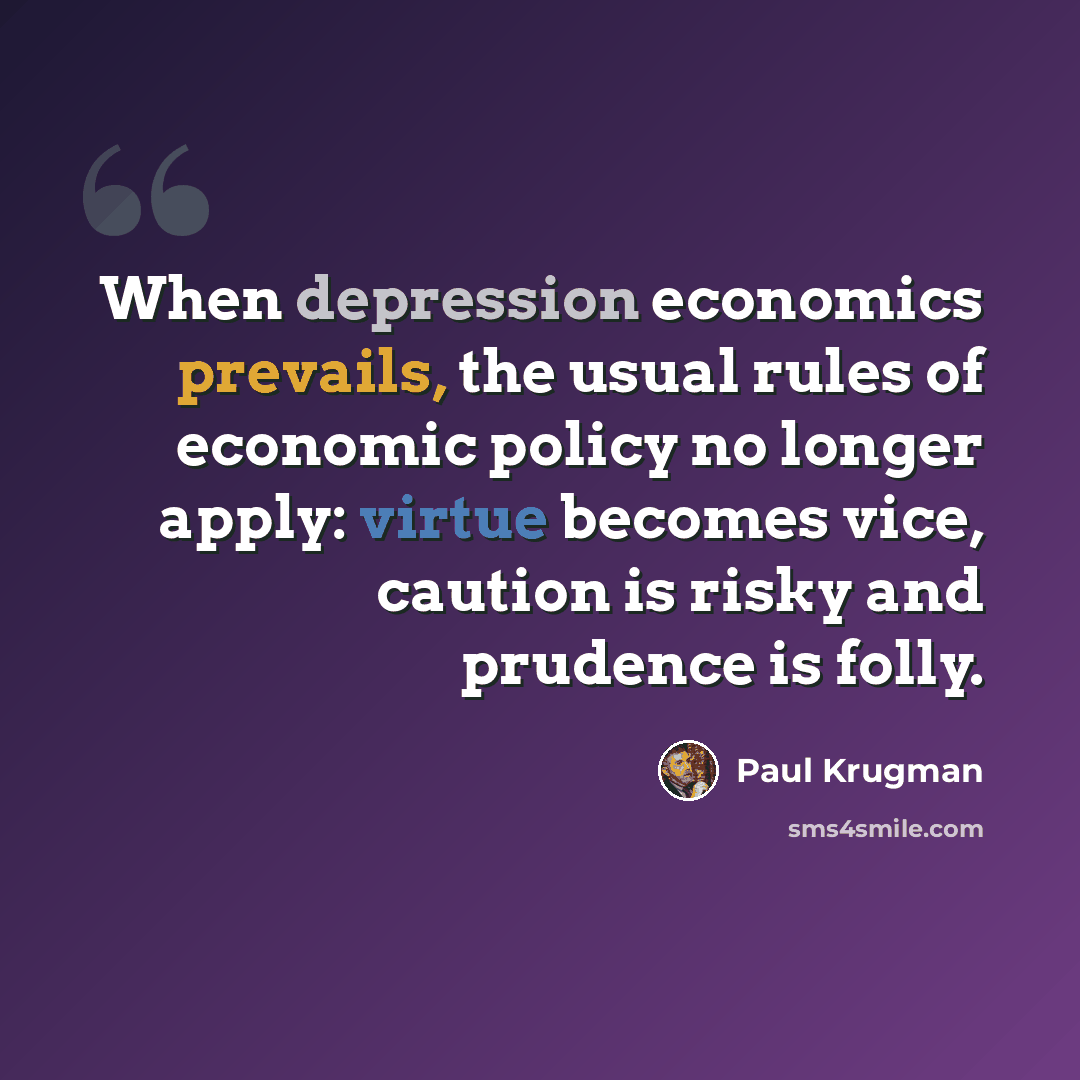 “When depression economics prevails, the usual rules of economic policy no longer apply: virtue becomes vice, caution is risky and prudence is folly.” quote by Paul Krugman