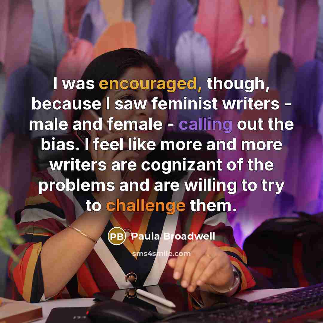 “I was encouraged, though, because I saw feminist writers - male and female - calling out the bias. I feel like more and more writers are cognizant of the problems and are willing to try to challenge them.” quote by Paula Broadwell