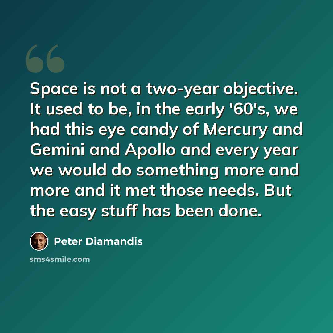 “Space is not a two-year objective. It used to be, in the early '60's, we had this eye candy of Mercury and Gemini and Apollo and every year we would do something more and more and it met those needs. But the easy stuff has been done.” quote by Peter Diamandis