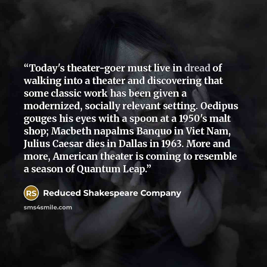 “Today's theater-goer must live in dread of walking into a theater and discovering that some classic work has been given a modernized, socially relevant setting. Oedipus gouges his eyes with a spoon at a 1950's malt shop; Macbeth napalms Banquo in Viet Nam, Julius Caesar dies in Dallas in 1963…” quote by Reduced Shakespeare Company