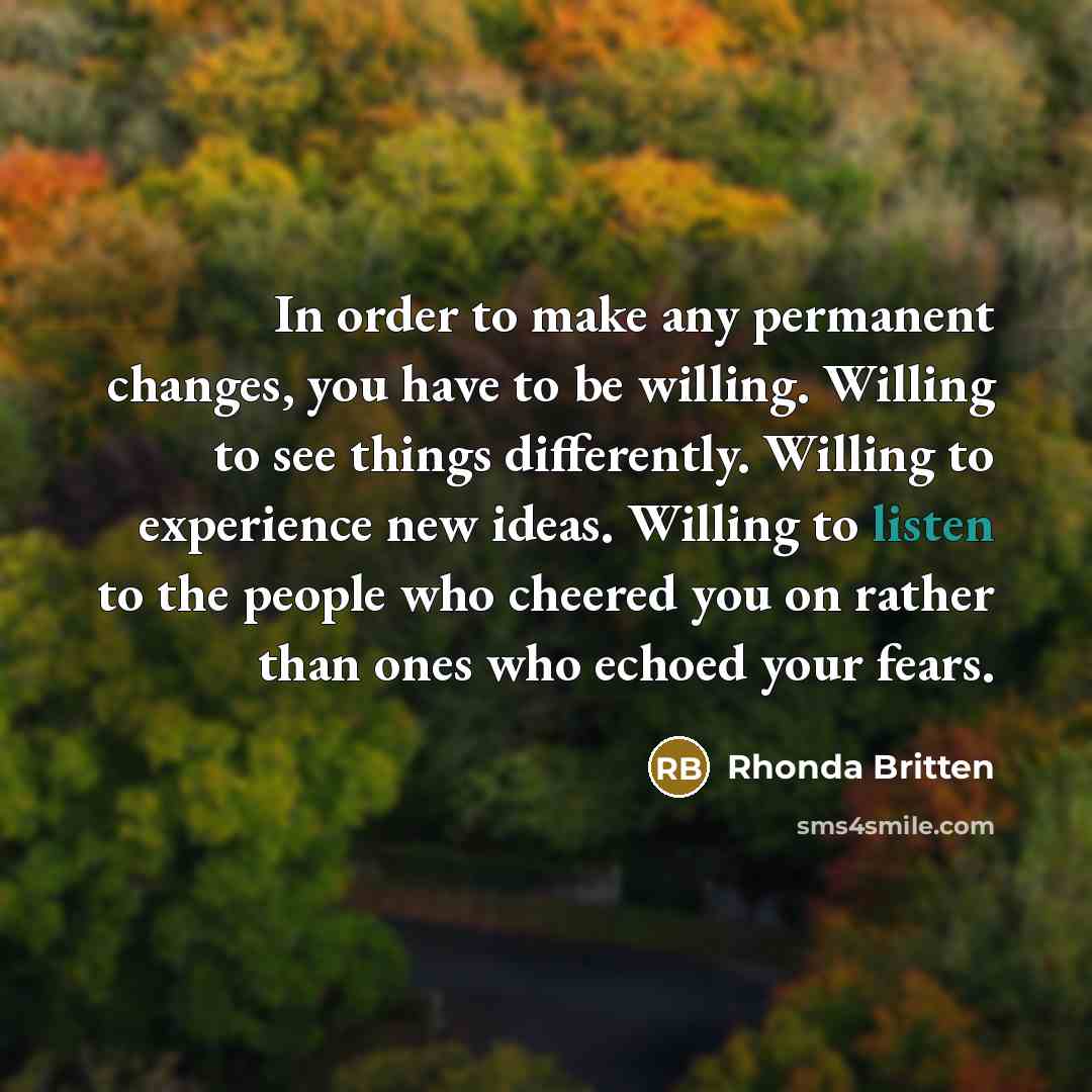 “In order to make any permanent changes, you have to be willing. Willing to see things differently. Willing to experience new ideas. Willing to listen to the people who cheered you on rather than ones who echoed your fears.” quote by Rhonda Britten
