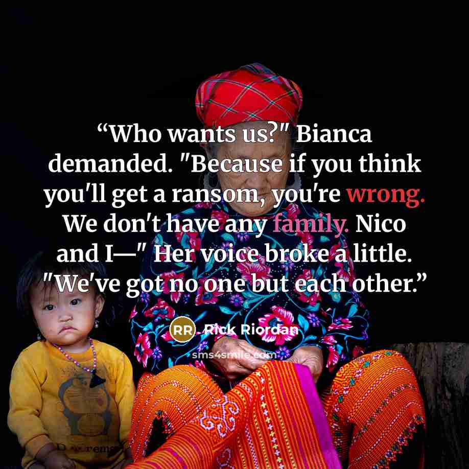 “Who wants us?" Bianca demanded. "Because if you think you'll get a ransom, you're wrong. We don't have any family. Nico and I—" Her voice broke a little. "We've got no one but each other.” quote by Rick Riordan