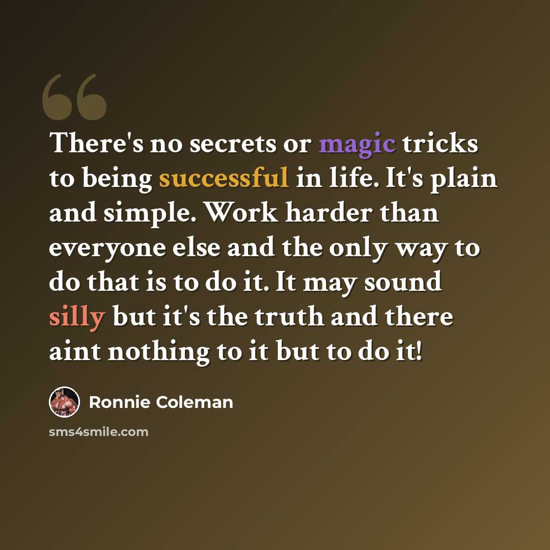 “There's no secrets or magic tricks to being successful in life. It's plain and simple. Work harder than everyone else and the only way to do that is to do it. It may sound silly but it's the truth and there aint nothing to it but to do it!” quote by Ronnie Coleman
