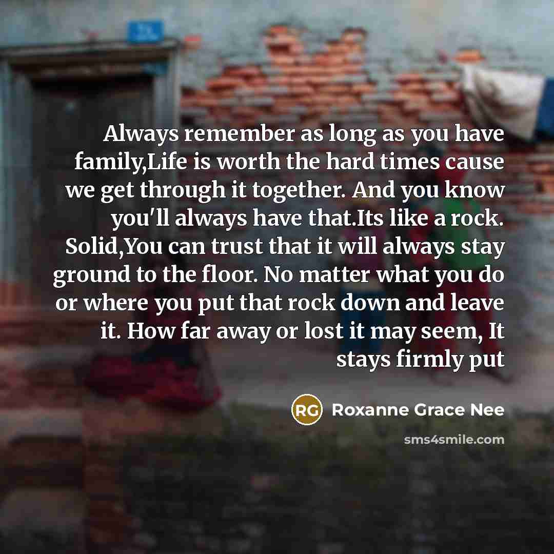 “Always remember as long as you have family,Life is worth the hard times cause we get through it together. And you know you'll always have that.Its like a rock. Solid,You can trust that it will always stay ground to the floor. No matter what you do or where you put that rock down and leave it. How…” quote by Roxanne Grace Nee
