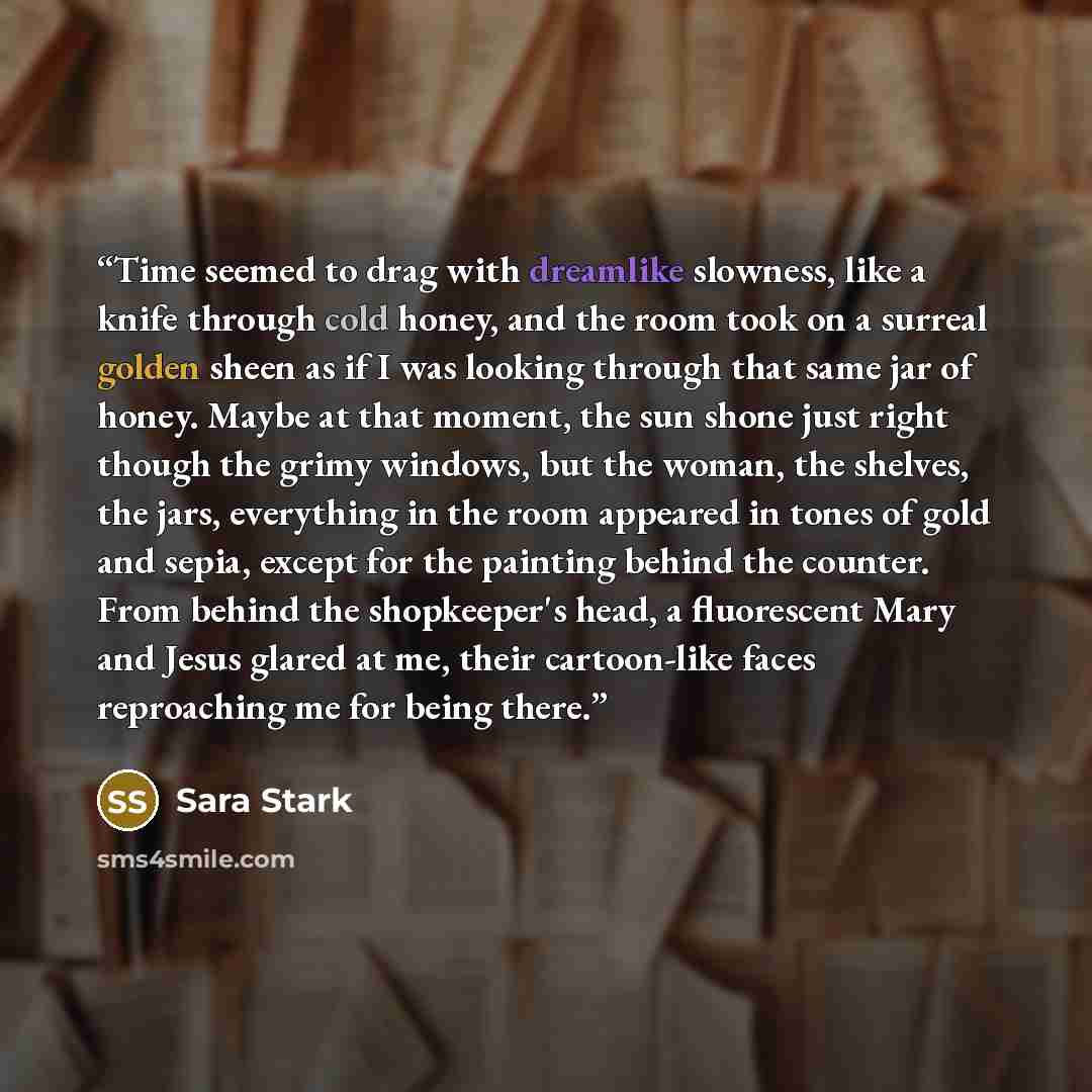 “Time seemed to drag with dreamlike slowness, like a knife through cold honey, and the room took on a surreal golden sheen as if I was looking through that same jar of honey. Maybe at that moment, the sun shone just right though the grimy windows, but the woman, the shelves, the jars, everything in…” quote by Sara Stark