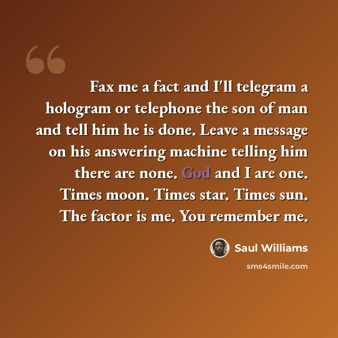 “Fax me a fact and I'll telegram a hologram or telephone the son of man and tell him he is done. Leave a message on his answering machine telling him there are none. God and I are one. Times moon. Times star. Times sun. The factor is me. You remember me.” quote by Saul Williams