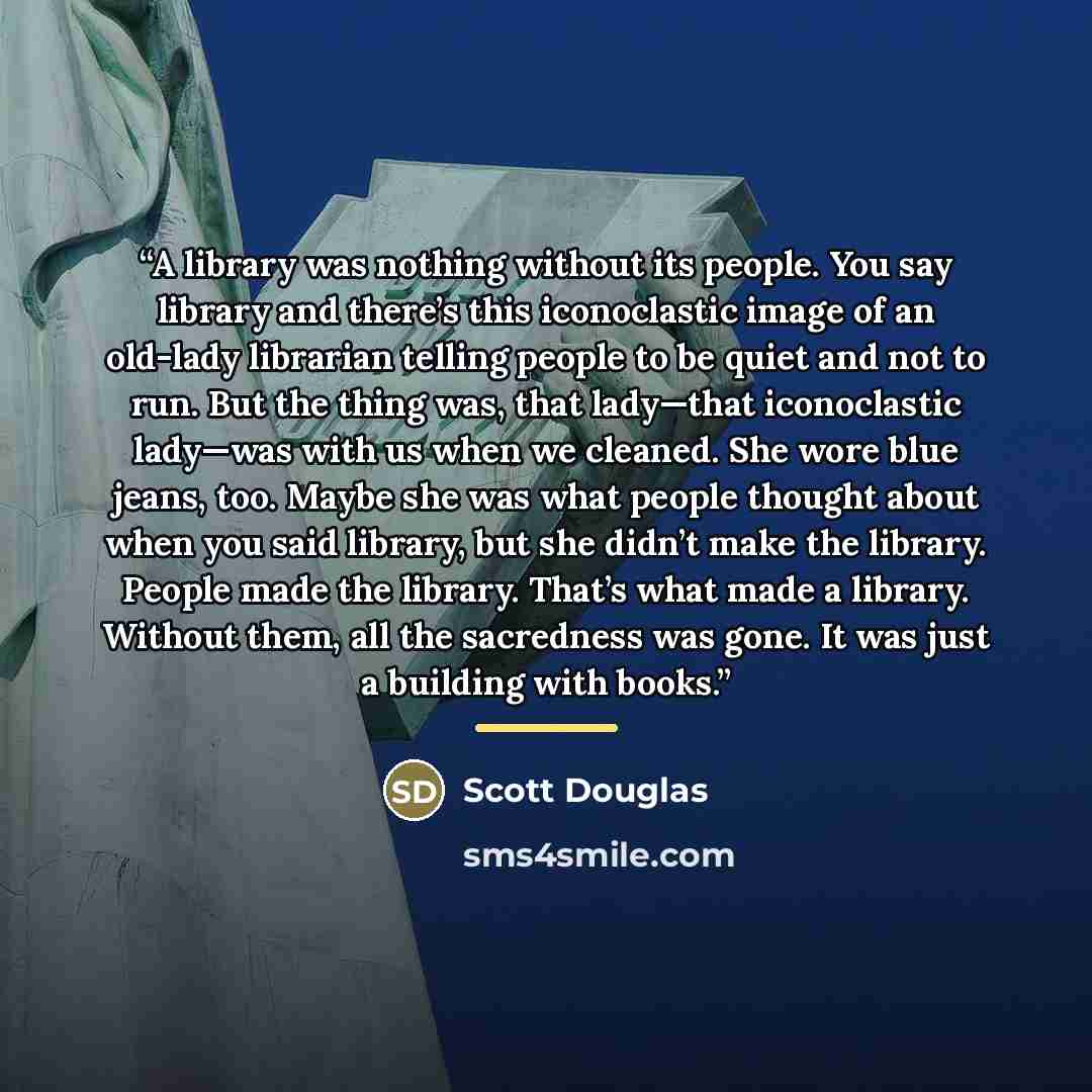 “A library was nothing without its people. You say library and there’s this iconoclastic image of an old-lady librarian telling people to be quiet and not to run. But the thing was, that lady—that iconoclastic lady—was with us when we cleaned. She wore blue jeans, too. Maybe she was what people…” quote by Scott Douglas