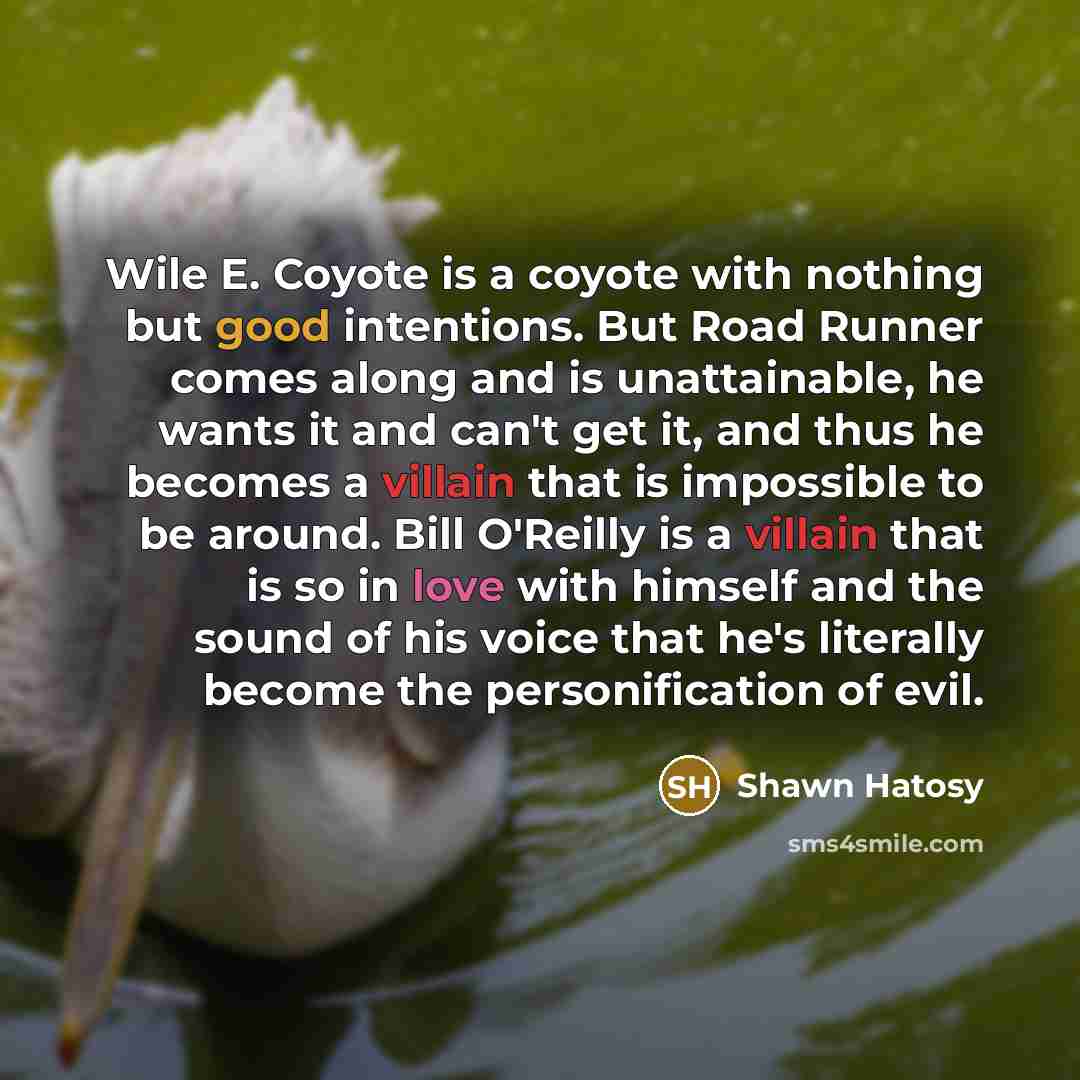“Wile E. Coyote is a coyote with nothing but good intentions. But Road Runner comes along and is unattainable, he wants it and can't get it, and thus he becomes a villain that is impossible to be around. Bill O'Reilly is a villain that is so in love with himself and the sound of his voice that he's…” quote by Shawn Hatosy