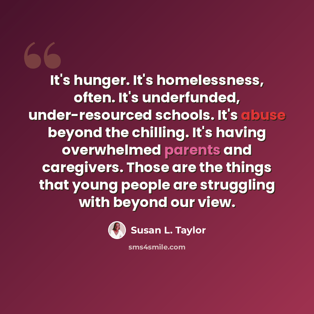 “It's hunger. It's homelessness, often. It's underfunded, under-resourced schools. It's abuse beyond the chilling. It's having overwhelmed parents and caregivers. Those are the things that young people are struggling with beyond our view.” quote by Susan L. Taylor