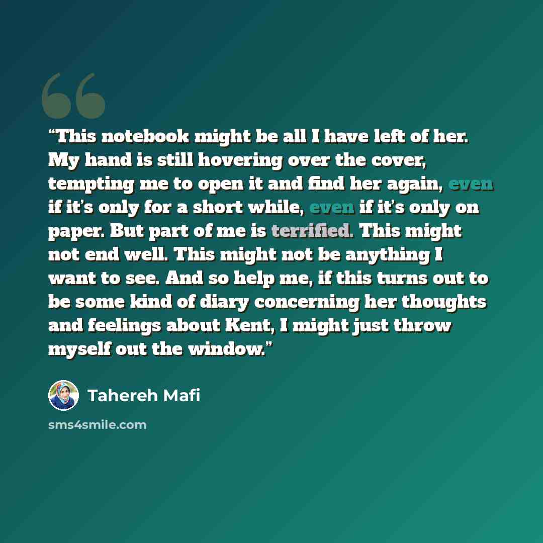 “This notebook might be all I have left of her. My hand is still hovering over the cover, tempting me to open it and find her again, even if it’s only for a short while, even if it’s only on paper. But part of me is terrified. This might not end well. This might not be anything I want to see. And…” quote by Tahereh Mafi