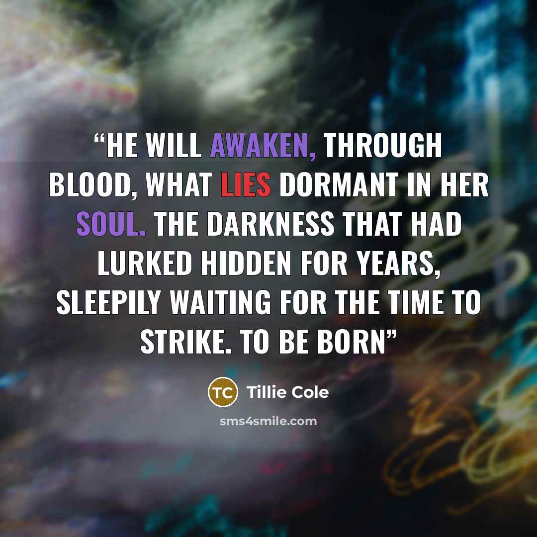 “He will awaken, through blood, what lies dormant in her soul. The darkness that had lurked hidden for years, sleepily waiting for the time to strike. To be born” quote by Tillie Cole