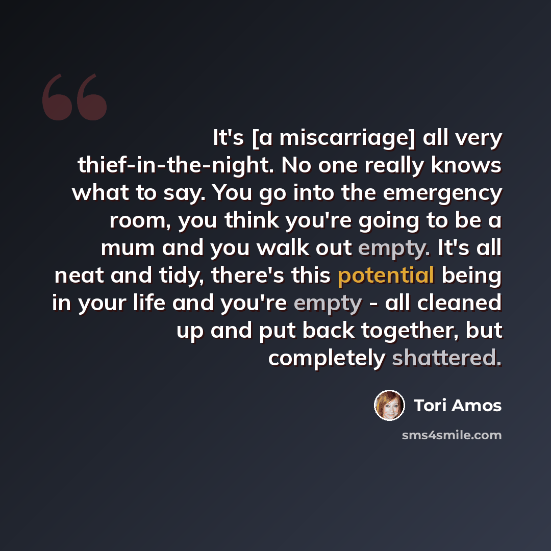 “It's [a miscarriage] all very thief-in-the-night. No one really knows what to say. You go into the emergency room, you think you're going to be a mum and you walk out empty. It's all neat and tidy, there's this potential being in your life and you're empty - all cleaned up and put back together…” quote by Tori Amos