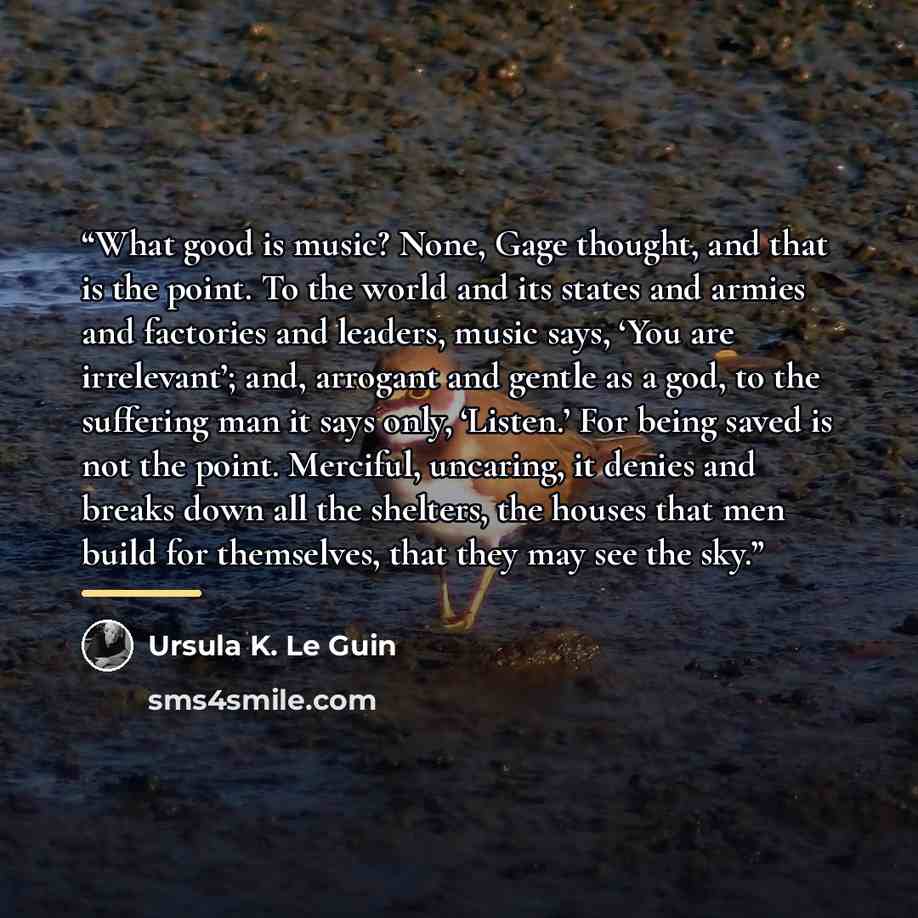 “What good is music? None, Gage thought, and that is the point. To the world and its states and armies and factories and leaders, music says, ‘You are irrelevant’; and, arrogant and gentle as a god, to the suffering man it says only, ‘Listen.’ For being saved is not the point. Merciful, uncaring…” quote by Ursula K. Le Guin
