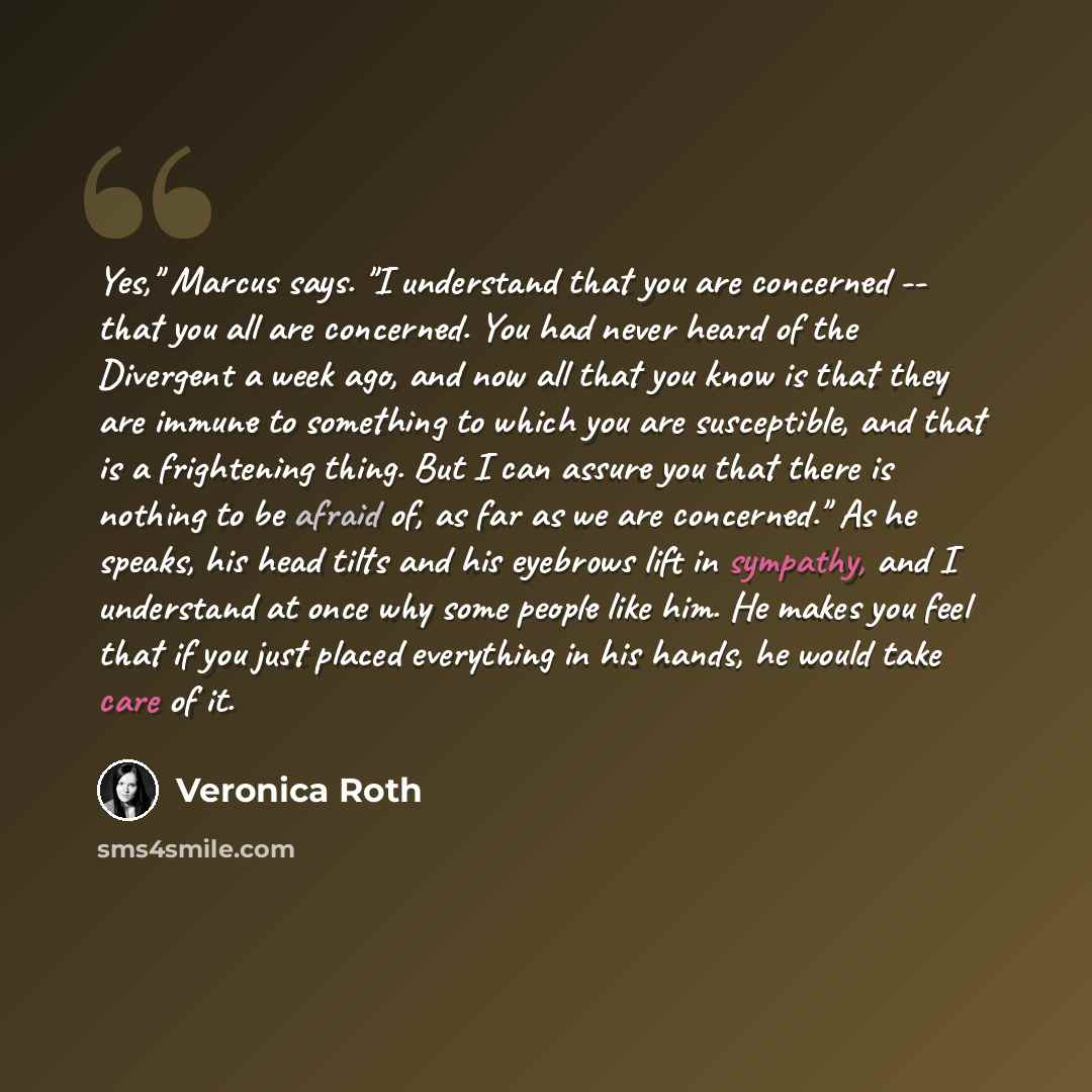 “Yes," Marcus says. "I understand that you are concerned -- that you all are concerned. You had never heard of the Divergent a week ago, and now all that you know is that they are immune to something to which you are susceptible, and that is a frightening thing. But I can assure you that there is…” quote by Veronica Roth