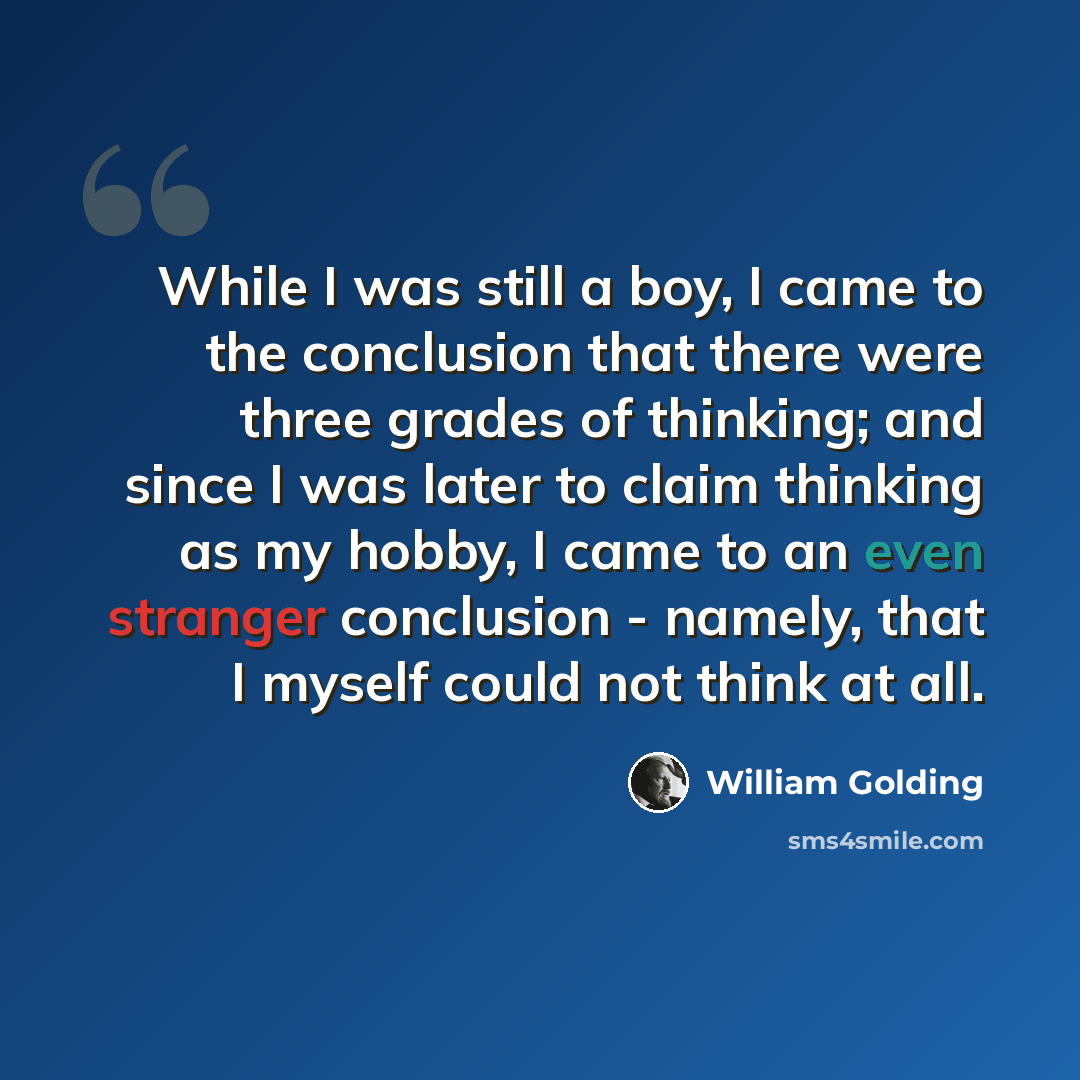 “While I was still a boy, I came to the conclusion that there were three grades of thinking; and since I was later to claim thinking as my hobby, I came to an even stranger conclusion - namely, that I myself could not think at all.” quote by William Golding