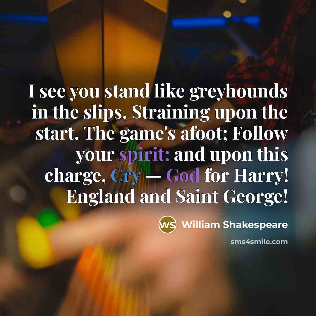 “I see you stand like greyhounds in the slips, Straining upon the start. The game's afoot; Follow your spirit: and upon this charge, Cry — God for Harry! England and Saint George!” quote by William Shakespeare