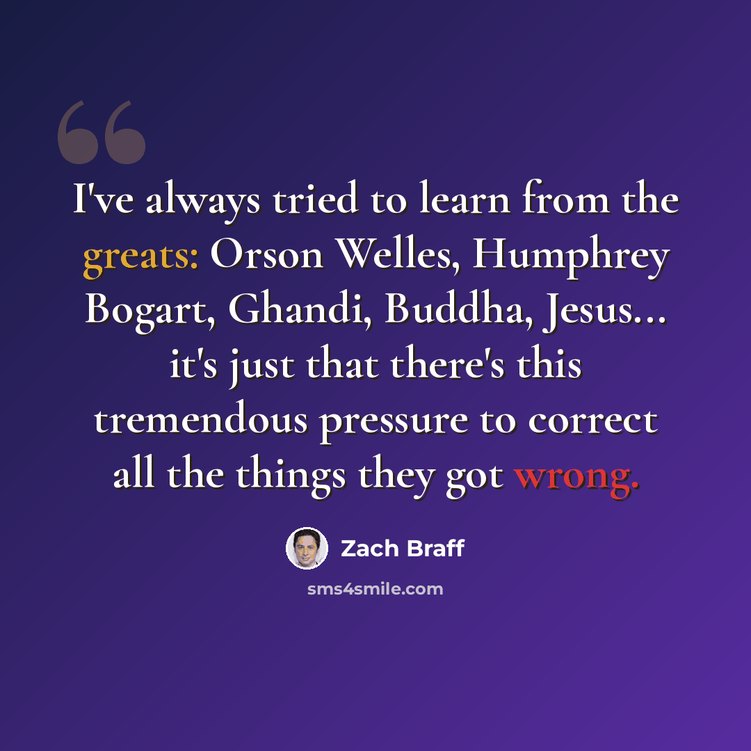 “I've always tried to learn from the greats: Orson Welles, Humphrey Bogart, Ghandi, Buddha, Jesus... it's just that there's this tremendous pressure to correct all the things they got wrong.” quote by Zach Braff