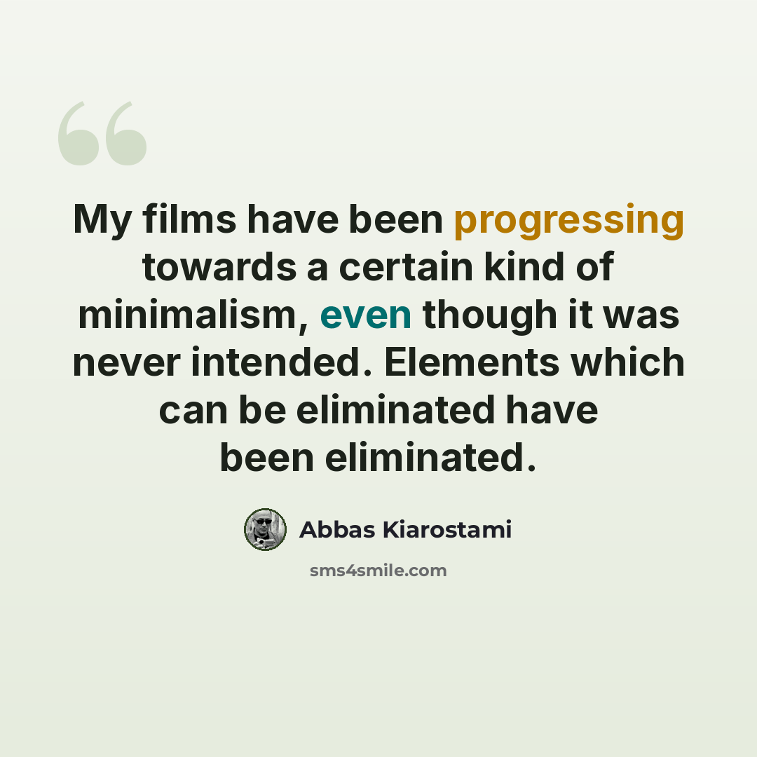 “My films have been progressing towards a certain kind of minimalism, even though it was never intended. Elements which can be eliminated have been eliminated.” quote by Abbas Kiarostami
