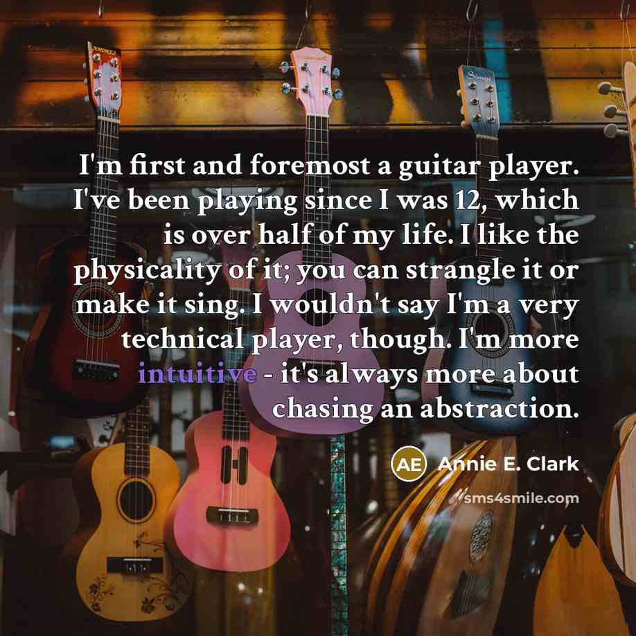 “I'm first and foremost a guitar player. I've been playing since I was 12, which is over half of my life. I like the physicality of it; you can strangle it or make it sing. I wouldn't say I'm a very technical player, though. I'm more intuitive - it's always more about chasing an abstraction.” quote by Annie E. Clark